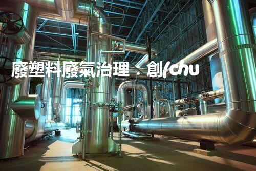 廢塑料廢氣治理：創(chuàng)新科技解決方案，實現(xiàn)環(huán)境保護與資源回收的雙贏！